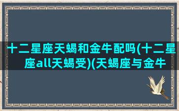 十二星座天蝎和金牛配吗(十二星座all天蝎受)(天蝎座与金牛座是绝配星座[偷笑])